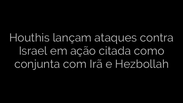 ​Houthis lançam ataques contra Israel em ação citada como conjunta com Irã e Hezbollah 